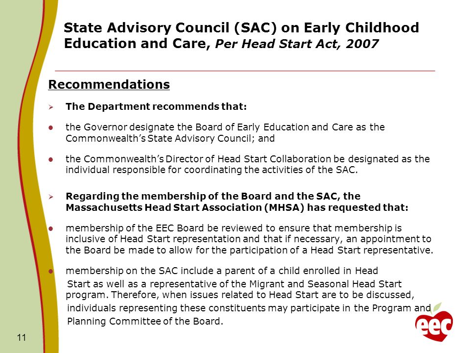 11 State Advisory Council (SAC) on Early Childhood Education and Care, Per Head Start Act, 2007 Recommendations The Department recommends that: the Governor designate the Board of Early Education and Care as the Commonwealths State Advisory Council; and the Commonwealths Director of Head Start Collaboration be designated as the individual responsible for coordinating the activities of the SAC.