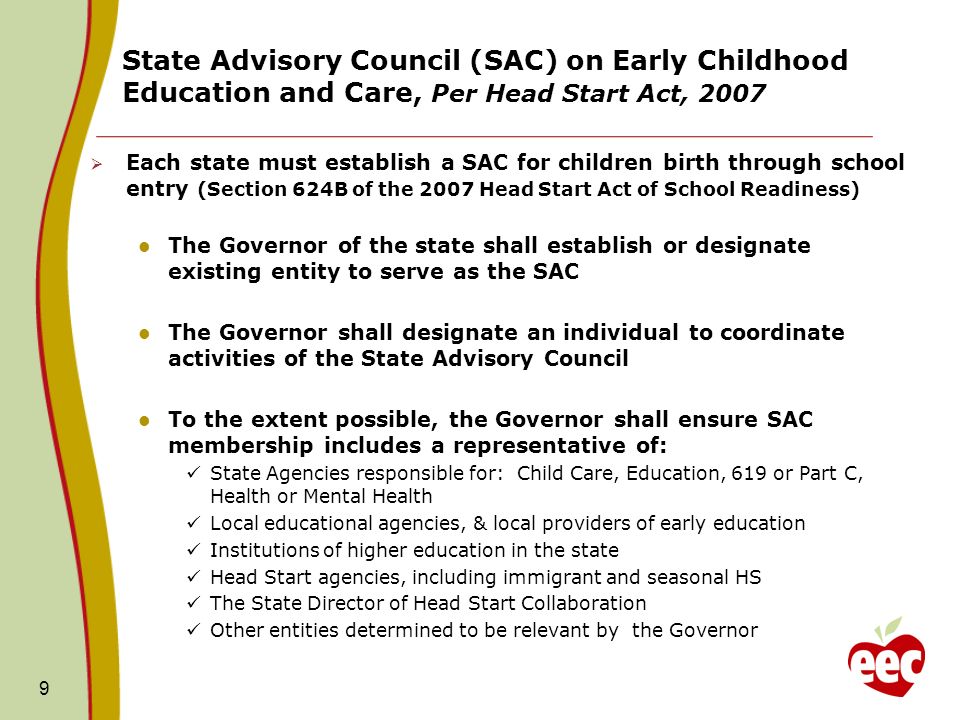 State Advisory Council (SAC) on Early Childhood Education and Care, Per Head Start Act, Each state must establish a SAC for children birth through school entry (Section 624B of the 2007 Head Start Act of School Readiness) The Governor of the state shall establish or designate existing entity to serve as the SAC The Governor shall designate an individual to coordinate activities of the State Advisory Council To the extent possible, the Governor shall ensure SAC membership includes a representative of: State Agencies responsible for: Child Care, Education, 619 or Part C, Health or Mental Health Local educational agencies, & local providers of early education Institutions of higher education in the state Head Start agencies, including immigrant and seasonal HS The State Director of Head Start Collaboration Other entities determined to be relevant by the Governor