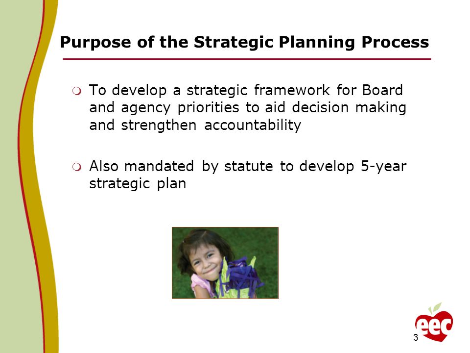 Purpose of the Strategic Planning Process To develop a strategic framework for Board and agency priorities to aid decision making and strengthen accountability Also mandated by statute to develop 5-year strategic plan 3