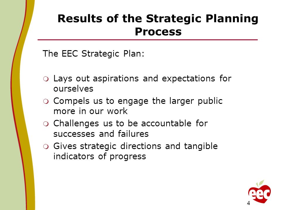 Results of the Strategic Planning Process The EEC Strategic Plan: Lays out aspirations and expectations for ourselves Compels us to engage the larger public more in our work Challenges us to be accountable for successes and failures Gives strategic directions and tangible indicators of progress 4