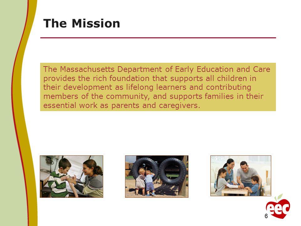 The Mission The Massachusetts Department of Early Education and Care provides the rich foundation that supports all children in their development as lifelong learners and contributing members of the community, and supports families in their essential work as parents and caregivers.