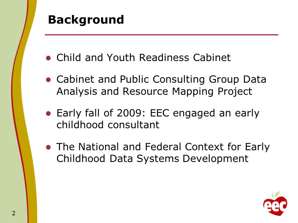 Background Child and Youth Readiness Cabinet Cabinet and Public Consulting Group Data Analysis and Resource Mapping Project Early fall of 2009: EEC engaged an early childhood consultant The National and Federal Context for Early Childhood Data Systems Development 2