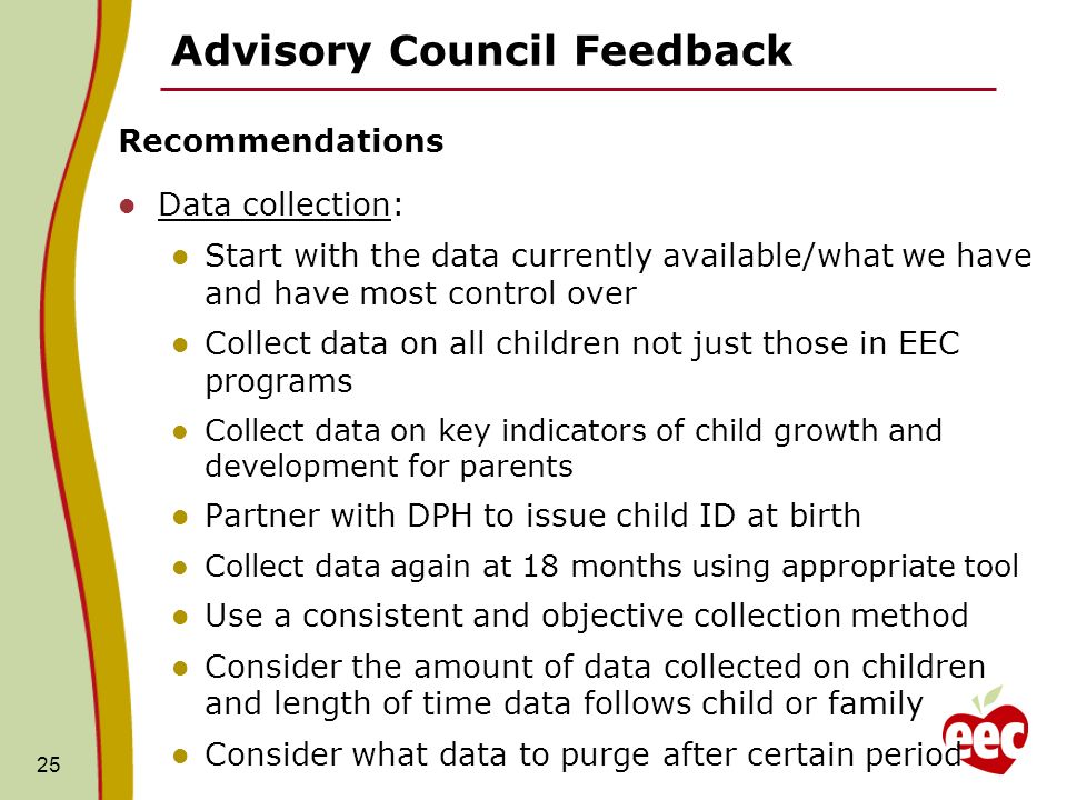 Advisory Council Feedback Recommendations Data collection: Start with the data currently available/what we have and have most control over Collect data on all children not just those in EEC programs Collect data on key indicators of child growth and development for parents Partner with DPH to issue child ID at birth Collect data again at 18 months using appropriate tool Use a consistent and objective collection method Consider the amount of data collected on children and length of time data follows child or family Consider what data to purge after certain period 25