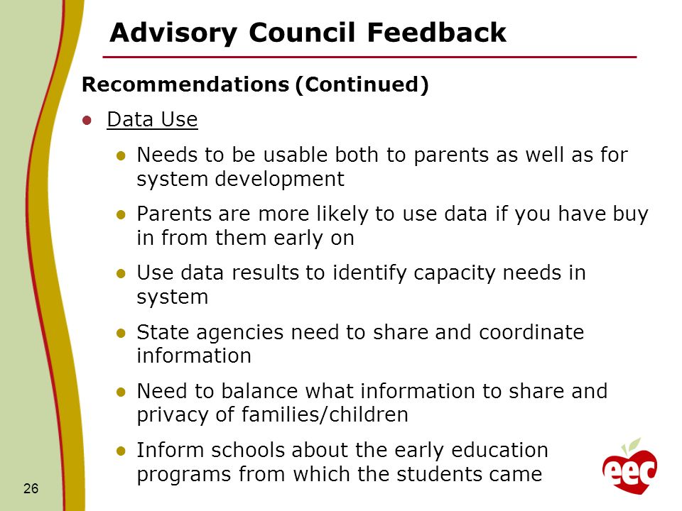 Advisory Council Feedback Recommendations (Continued) Data Use Needs to be usable both to parents as well as for system development Parents are more likely to use data if you have buy in from them early on Use data results to identify capacity needs in system State agencies need to share and coordinate information Need to balance what information to share and privacy of families/children Inform schools about the early education programs from which the students came 26