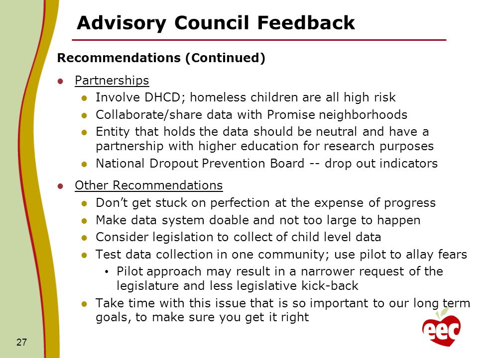 Advisory Council Feedback Recommendations (Continued) Partnerships Involve DHCD; homeless children are all high risk Collaborate/share data with Promise neighborhoods Entity that holds the data should be neutral and have a partnership with higher education for research purposes National Dropout Prevention Board -- drop out indicators Other Recommendations Dont get stuck on perfection at the expense of progress Make data system doable and not too large to happen Consider legislation to collect of child level data Test data collection in one community; use pilot to allay fears Pilot approach may result in a narrower request of the legislature and less legislative kick-back Take time with this issue that is so important to our long term goals, to make sure you get it right 27