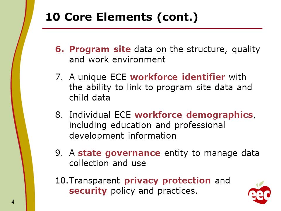 10 Core Elements (cont.) 6.Program site data on the structure, quality and work environment 7.A unique ECE workforce identifier with the ability to link to program site data and child data 8.Individual ECE workforce demographics, including education and professional development information 9.A state governance entity to manage data collection and use 10.Transparent privacy protection and security policy and practices.