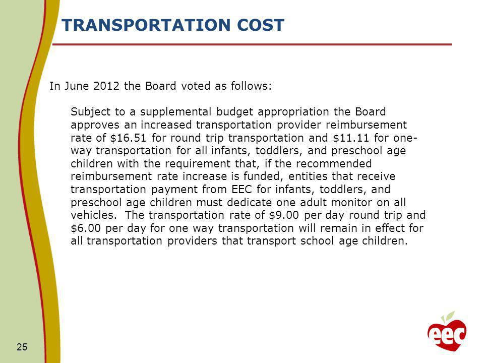 TRANSPORTATION COST In June 2012 the Board voted as follows: Subject to a supplemental budget appropriation the Board approves an increased transportation provider reimbursement rate of $16.51 for round trip transportation and $11.11 for one- way transportation for all infants, toddlers, and preschool age children with the requirement that, if the recommended reimbursement rate increase is funded, entities that receive transportation payment from EEC for infants, toddlers, and preschool age children must dedicate one adult monitor on all vehicles.