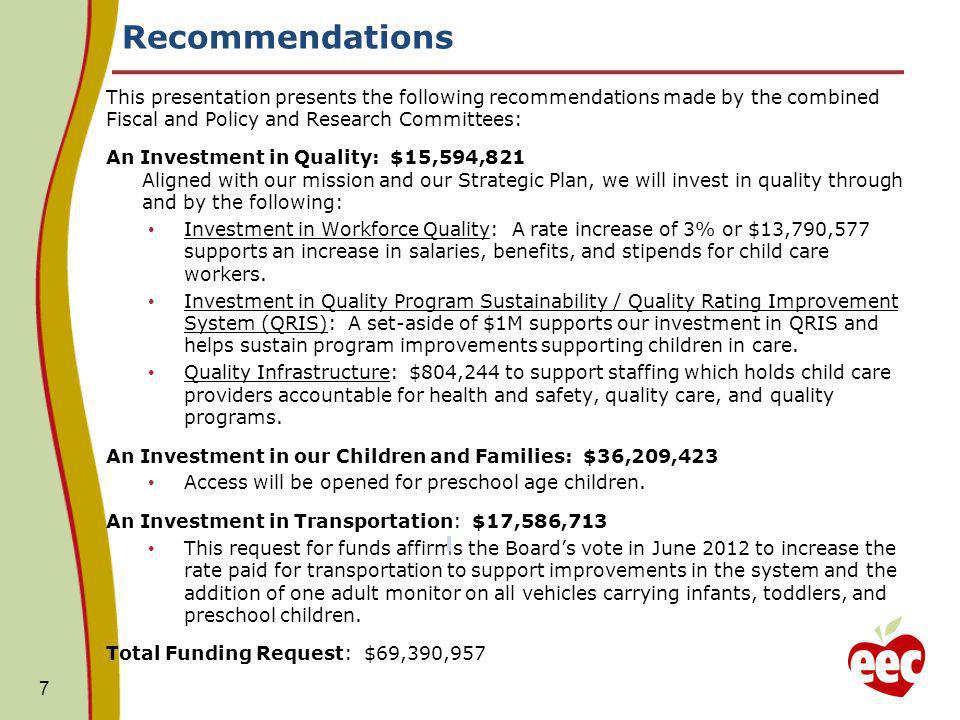 Recommendations 7 This presentation presents the following recommendations made by the combined Fiscal and Policy and Research Committees: An Investment in Quality: $15,594,821 Aligned with our mission and our Strategic Plan, we will invest in quality through and by the following: Investment in Workforce Quality: A rate increase of 3% or $13,790,577 supports an increase in salaries, benefits, and stipends for child care workers.