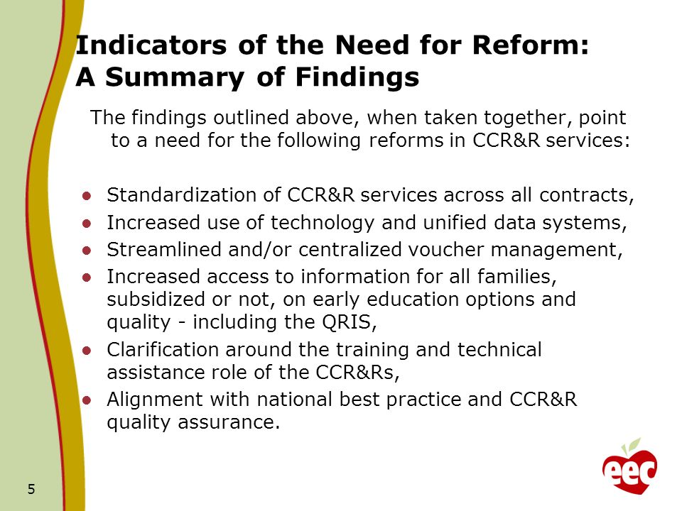 Indicators of the Need for Reform: A Summary of Findings The findings outlined above, when taken together, point to a need for the following reforms in CCR&R services: Standardization of CCR&R services across all contracts, Increased use of technology and unified data systems, Streamlined and/or centralized voucher management, Increased access to information for all families, subsidized or not, on early education options and quality - including the QRIS, Clarification around the training and technical assistance role of the CCR&Rs, Alignment with national best practice and CCR&R quality assurance.