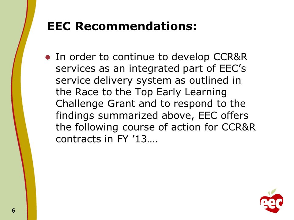 EEC Recommendations: In order to continue to develop CCR&R services as an integrated part of EECs service delivery system as outlined in the Race to the Top Early Learning Challenge Grant and to respond to the findings summarized above, EEC offers the following course of action for CCR&R contracts in FY 13….