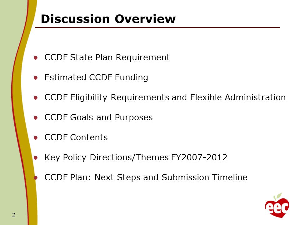 2 CCDF State Plan Requirement Estimated CCDF Funding CCDF Eligibility Requirements and Flexible Administration CCDF Goals and Purposes CCDF Contents Key Policy Directions/Themes FY CCDF Plan: Next Steps and Submission Timeline Discussion Overview