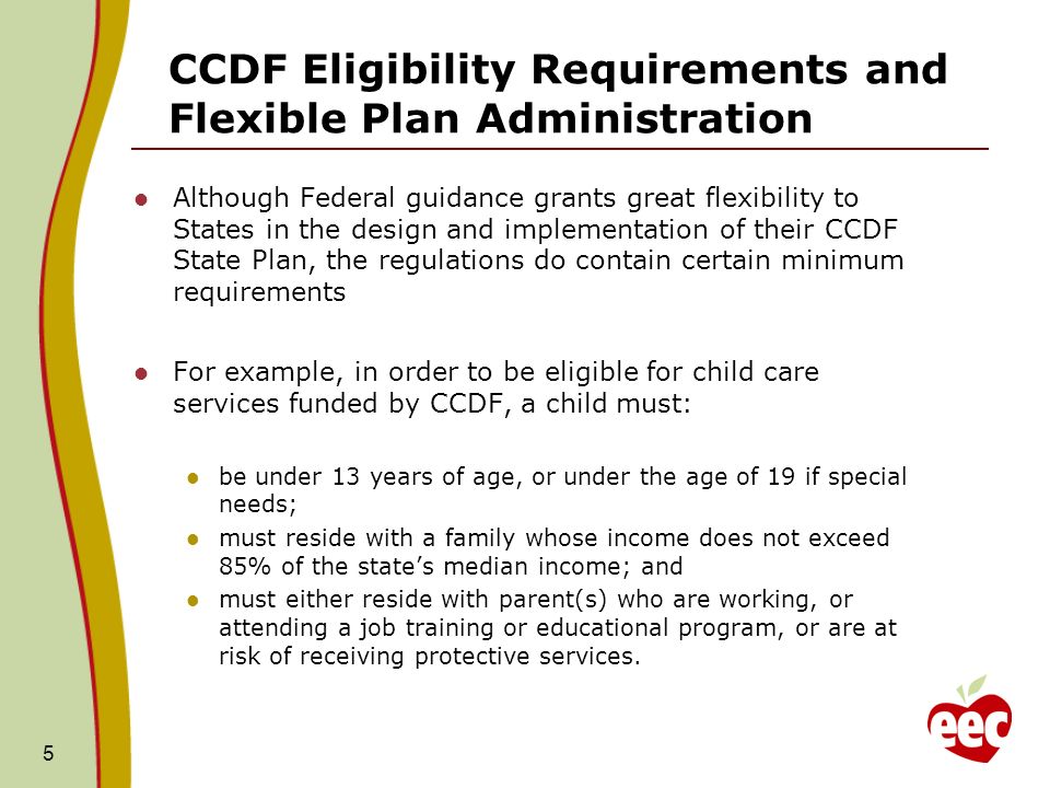 CCDF Eligibility Requirements and Flexible Plan Administration Although Federal guidance grants great flexibility to States in the design and implementation of their CCDF State Plan, the regulations do contain certain minimum requirements For example, in order to be eligible for child care services funded by CCDF, a child must: be under 13 years of age, or under the age of 19 if special needs; must reside with a family whose income does not exceed 85% of the states median income; and must either reside with parent(s) who are working, or attending a job training or educational program, or are at risk of receiving protective services.