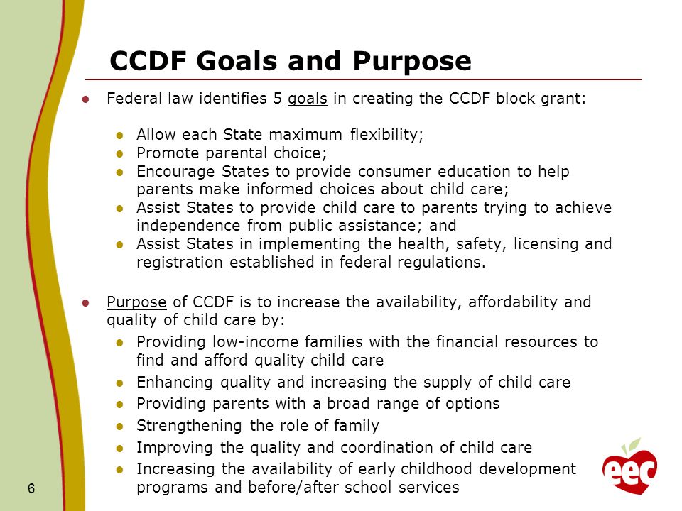 CCDF Goals and Purpose Federal law identifies 5 goals in creating the CCDF block grant: Allow each State maximum flexibility; Promote parental choice; Encourage States to provide consumer education to help parents make informed choices about child care; Assist States to provide child care to parents trying to achieve independence from public assistance; and Assist States in implementing the health, safety, licensing and registration established in federal regulations.