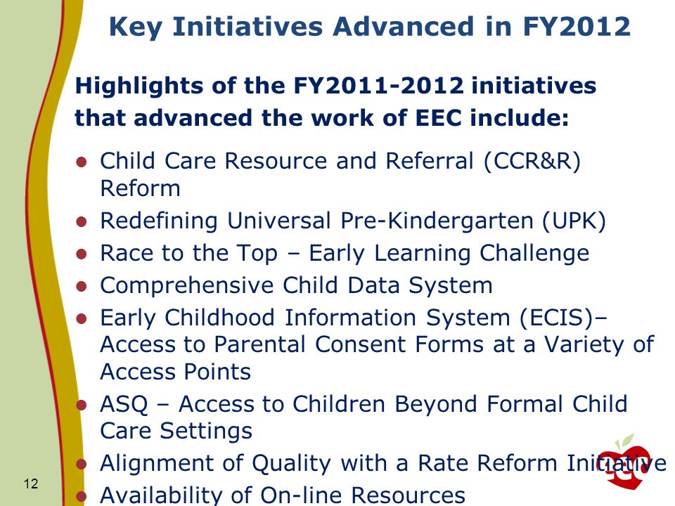 Key Initiatives Advanced in FY2012 Highlights of the FY initiatives that advanced the work of EEC include: Child Care Resource and Referral (CCR&R) Reform Redefining Universal Pre-Kindergarten (UPK) Race to the Top – Early Learning Challenge Comprehensive Child Data System Early Childhood Information System (ECIS)– Access to Parental Consent Forms at a Variety of Access Points ASQ – Access to Children Beyond Formal Child Care Settings Alignment of Quality with a Rate Reform Initiative Availability of On-line Resources 12