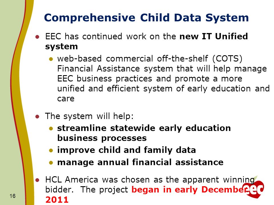 Comprehensive Child Data System EEC has continued work on the new IT Unified system web-based commercial off-the-shelf (COTS) Financial Assistance system that will help manage EEC business practices and promote a more unified and efficient system of early education and care The system will help: streamline statewide early education business processes improve child and family data manage annual financial assistance HCL America was chosen as the apparent winning bidder.