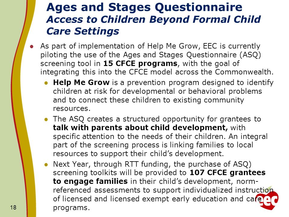 Ages and Stages Questionnaire Access to Children Beyond Formal Child Care Settings As part of implementation of Help Me Grow, EEC is currently piloting the use of the Ages and Stages Questionnaire (ASQ) screening tool in 15 CFCE programs, with the goal of integrating this into the CFCE model across the Commonwealth.