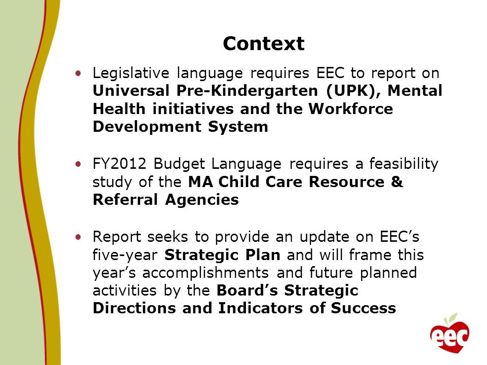 Context Legislative language requires EEC to report on Universal Pre-Kindergarten (UPK), Mental Health initiatives and the Workforce Development System FY2012 Budget Language requires a feasibility study of the MA Child Care Resource & Referral Agencies Report seeks to provide an update on EECs five-year Strategic Plan and will frame this years accomplishments and future planned activities by the Boards Strategic Directions and Indicators of Success