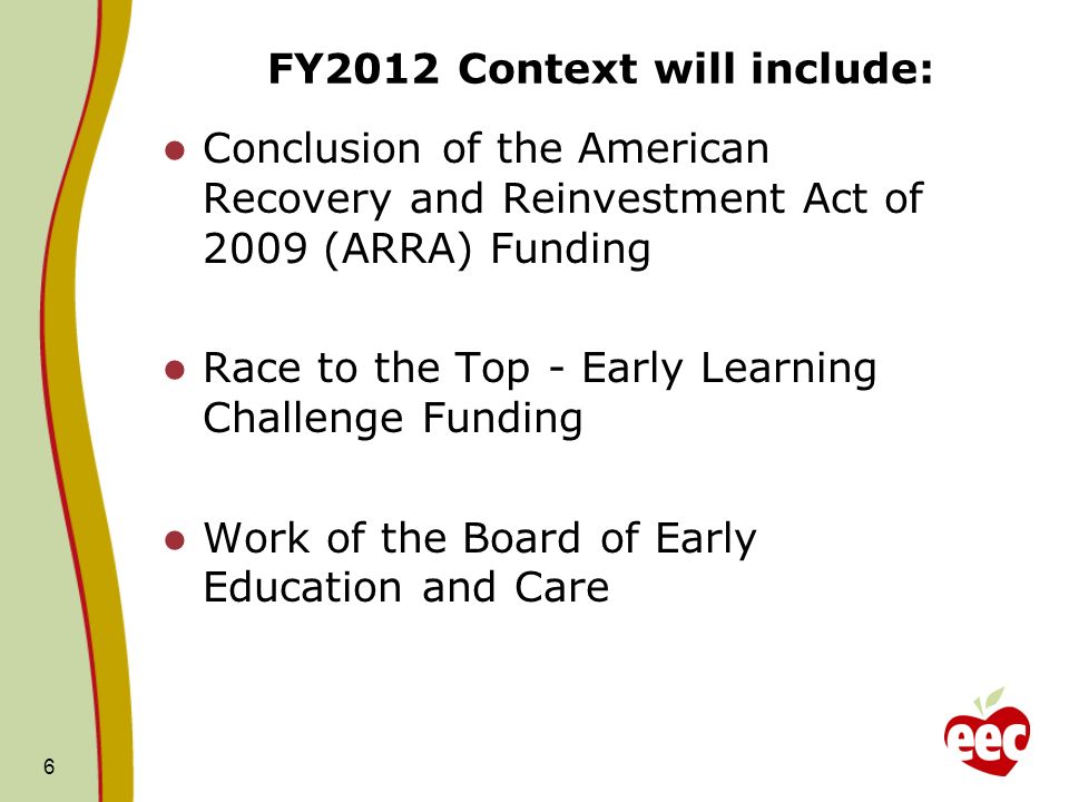 FY2012 Context will include: Conclusion of the American Recovery and Reinvestment Act of 2009 (ARRA) Funding Race to the Top - Early Learning Challenge Funding Work of the Board of Early Education and Care 6