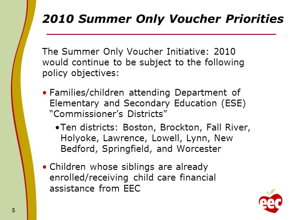 Summer Only Voucher Priorities The Summer Only Voucher Initiative: 2010 would continue to be subject to the following policy objectives: Families/children attending Department of Elementary and Secondary Education (ESE) Commissioners Districts Ten districts: Boston, Brockton, Fall River, Holyoke, Lawrence, Lowell, Lynn, New Bedford, Springfield, and Worcester Children whose siblings are already enrolled/receiving child care financial assistance from EEC