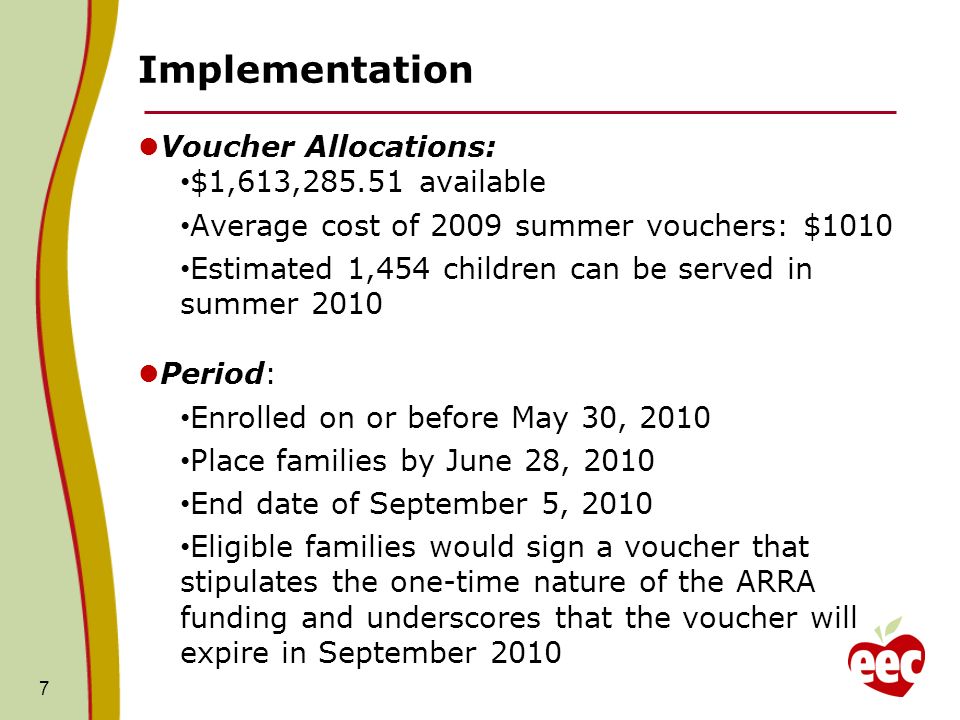 7 Implementation Voucher Allocations: $1,613, available Average cost of 2009 summer vouchers: $1010 Estimated 1,454 children can be served in summer 2010 Period: Enrolled on or before May 30, 2010 Place families by June 28, 2010 End date of September 5, 2010 Eligible families would sign a voucher that stipulates the one-time nature of the ARRA funding and underscores that the voucher will expire in September 2010