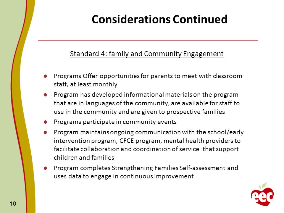 Considerations Continued Standard 4: family and Community Engagement Programs Offer opportunities for parents to meet with classroom staff, at least monthly Program has developed informational materials on the program that are in languages of the community, are available for staff to use in the community and are given to prospective families Programs participate in community events Program maintains ongoing communication with the school/early intervention program, CFCE program, mental health providers to facilitate collaboration and coordination of service that support children and families Program completes Strengthening Families Self-assessment and uses data to engage in continuous improvement 10