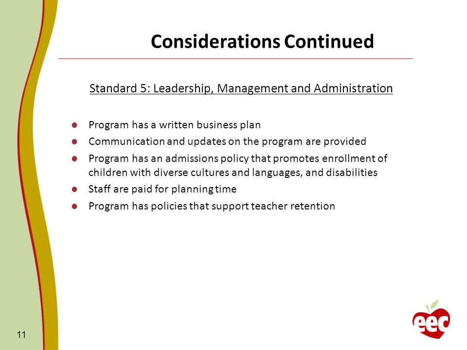 Considerations Continued Standard 5: Leadership, Management and Administration Program has a written business plan Communication and updates on the program are provided Program has an admissions policy that promotes enrollment of children with diverse cultures and languages, and disabilities Staff are paid for planning time Program has policies that support teacher retention 11