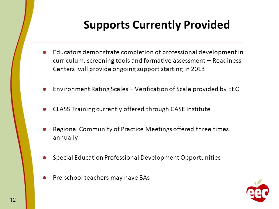 Supports Currently Provided Educators demonstrate completion of professional development in curriculum, screening tools and formative assessment – Readiness Centers will provide ongoing support starting in 2013 Environment Rating Scales – Verification of Scale provided by EEC CLASS Training currently offered through CASE Institute Regional Community of Practice Meetings offered three times annually Special Education Professional Development Opportunities Pre-school teachers may have BAs 12
