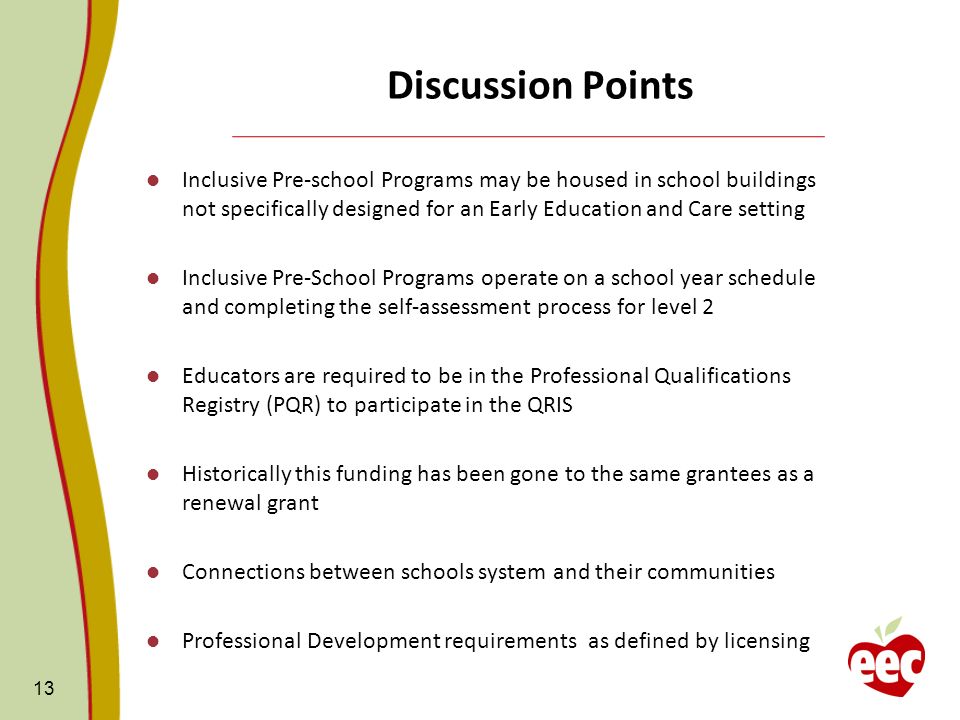 Discussion Points Inclusive Pre-school Programs may be housed in school buildings not specifically designed for an Early Education and Care setting Inclusive Pre-School Programs operate on a school year schedule and completing the self-assessment process for level 2 Educators are required to be in the Professional Qualifications Registry (PQR) to participate in the QRIS Historically this funding has been gone to the same grantees as a renewal grant Connections between schools system and their communities Professional Development requirements as defined by licensing 13
