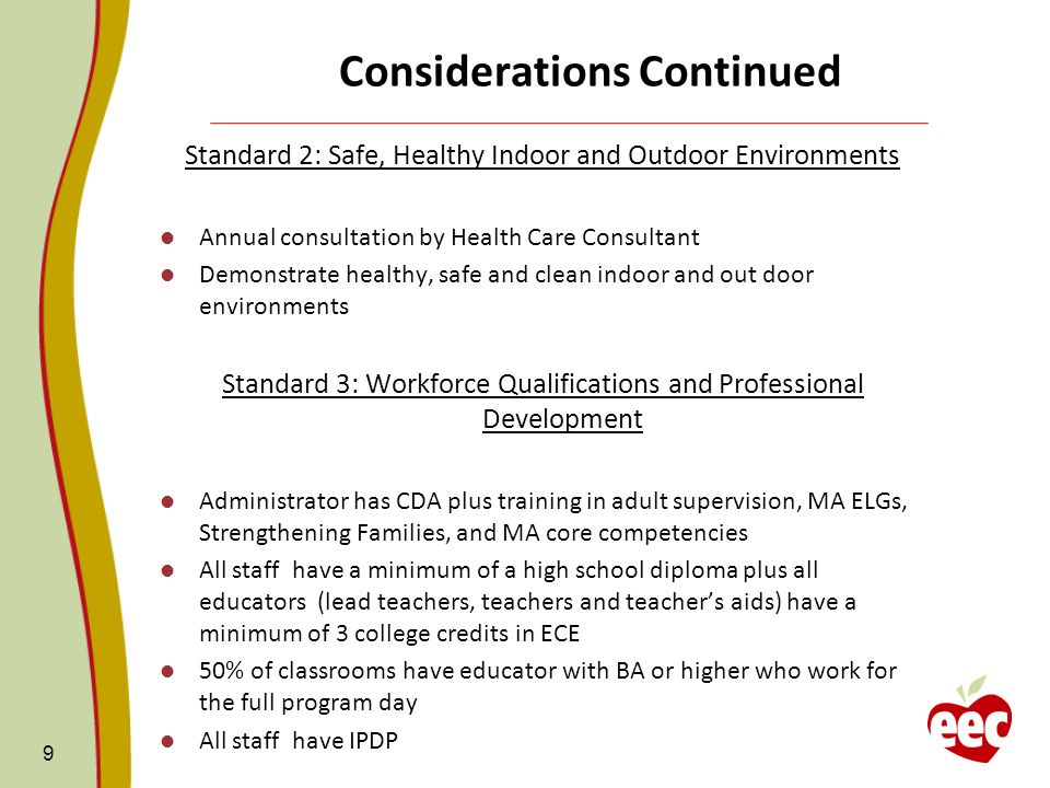 Considerations Continued Standard 2: Safe, Healthy Indoor and Outdoor Environments Annual consultation by Health Care Consultant Demonstrate healthy, safe and clean indoor and out door environments Standard 3: Workforce Qualifications and Professional Development Administrator has CDA plus training in adult supervision, MA ELGs, Strengthening Families, and MA core competencies All staff have a minimum of a high school diploma plus all educators (lead teachers, teachers and teachers aids) have a minimum of 3 college credits in ECE 50% of classrooms have educator with BA or higher who work for the full program day All staff have IPDP 9