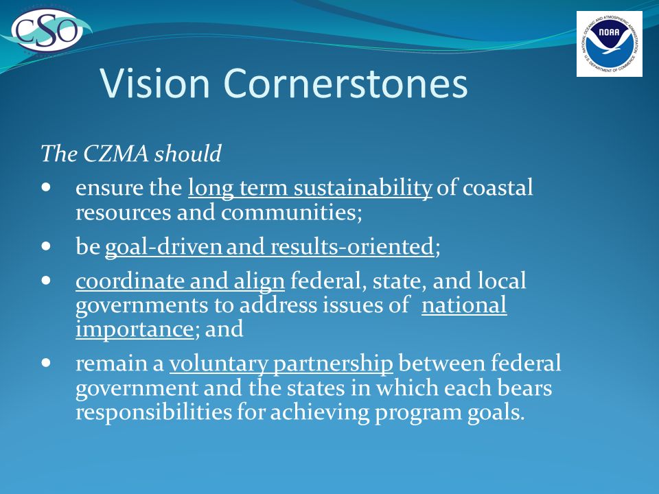 Vision Cornerstones The CZMA should ensure the long term sustainability of coastal resources and communities; be goal-driven and results-oriented; coordinate and align federal, state, and local governments to address issues of national importance; and remain a voluntary partnership between federal government and the states in which each bears responsibilities for achieving program goals.