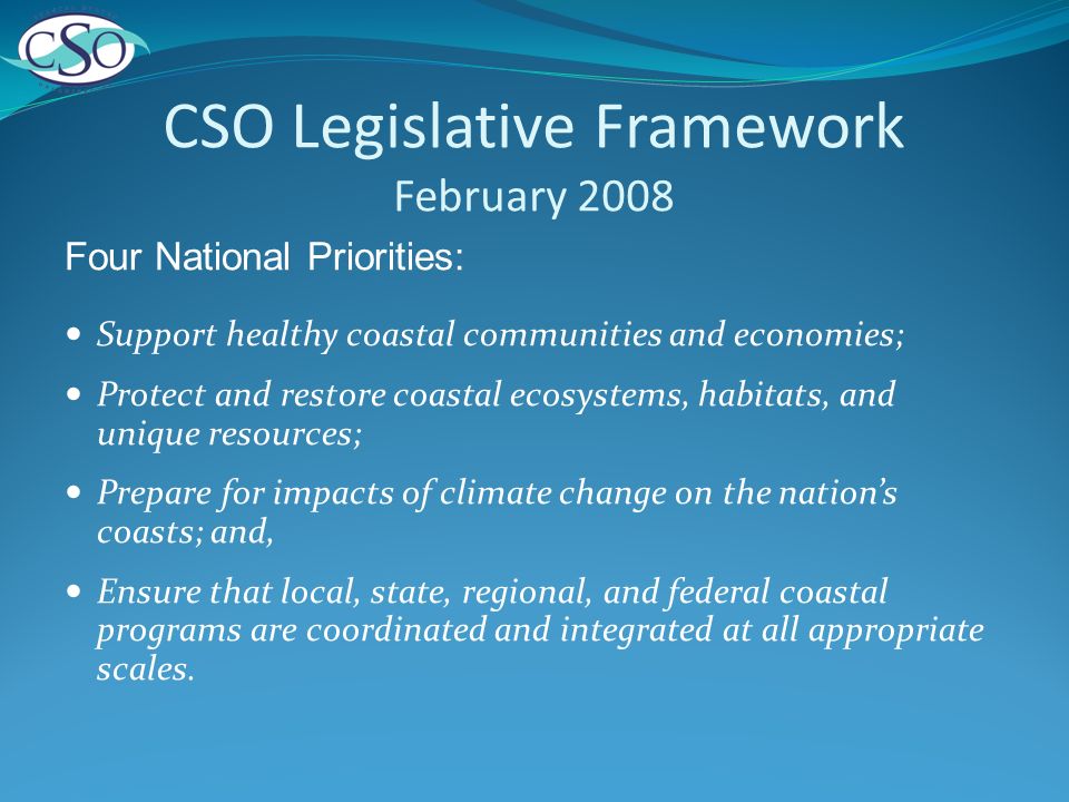 CSO Legislative Framework February 2008 Four National Priorities: Support healthy coastal communities and economies; Protect and restore coastal ecosystems, habitats, and unique resources; Prepare for impacts of climate change on the nations coasts; and, Ensure that local, state, regional, and federal coastal programs are coordinated and integrated at all appropriate scales.