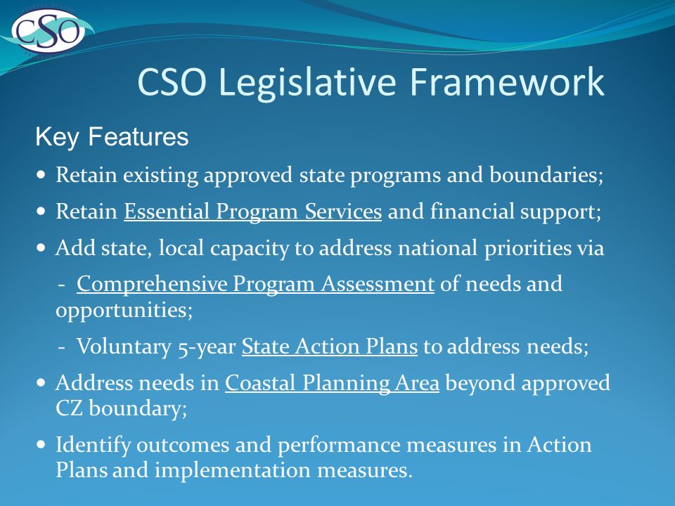 CSO Legislative Framework Key Features Retain existing approved state programs and boundaries; Retain Essential Program Services and financial support; Add state, local capacity to address national priorities via - Comprehensive Program Assessment of needs and opportunities; - Voluntary 5-year State Action Plans to address needs; Address needs in Coastal Planning Area beyond approved CZ boundary; Identify outcomes and performance measures in Action Plans and implementation measures.