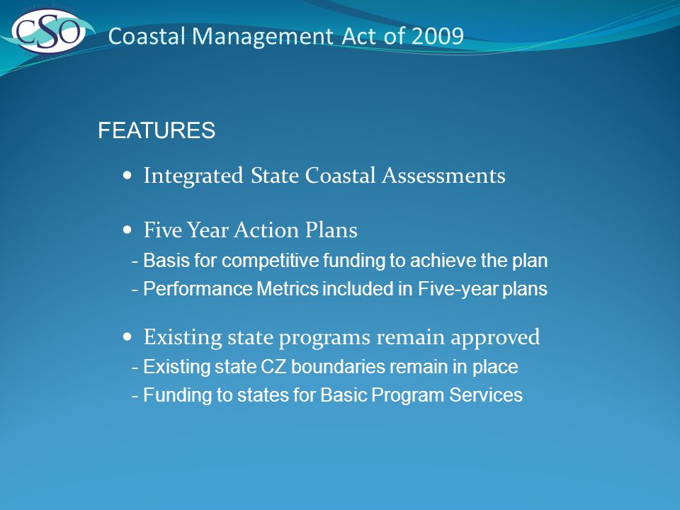Coastal Management Act of 2009 Integrated State Coastal Assessments Five Year Action Plans - Basis for competitive funding to achieve the plan - Performance Metrics included in Five-year plans Existing state programs remain approved - Existing state CZ boundaries remain in place - Funding to states for Basic Program Services FEATURES