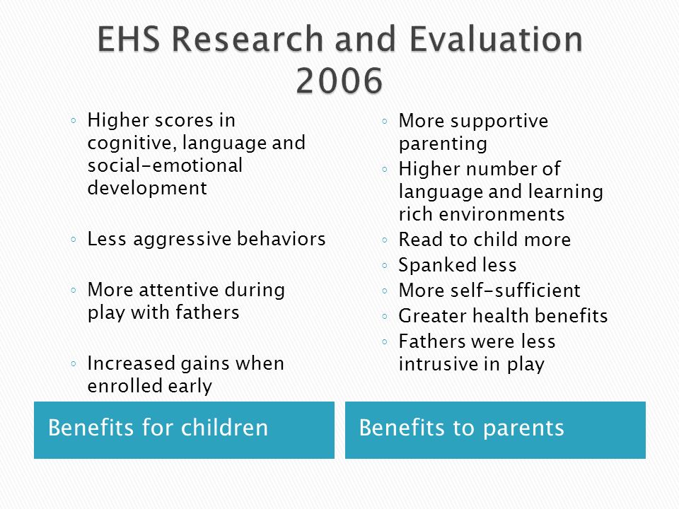 Benefits for childrenBenefits to parents Higher scores in cognitive, language and social-emotional development Less aggressive behaviors More attentive during play with fathers Increased gains when enrolled early More supportive parenting Higher number of language and learning rich environments Read to child more Spanked less More self-sufficient Greater health benefits Fathers were less intrusive in play