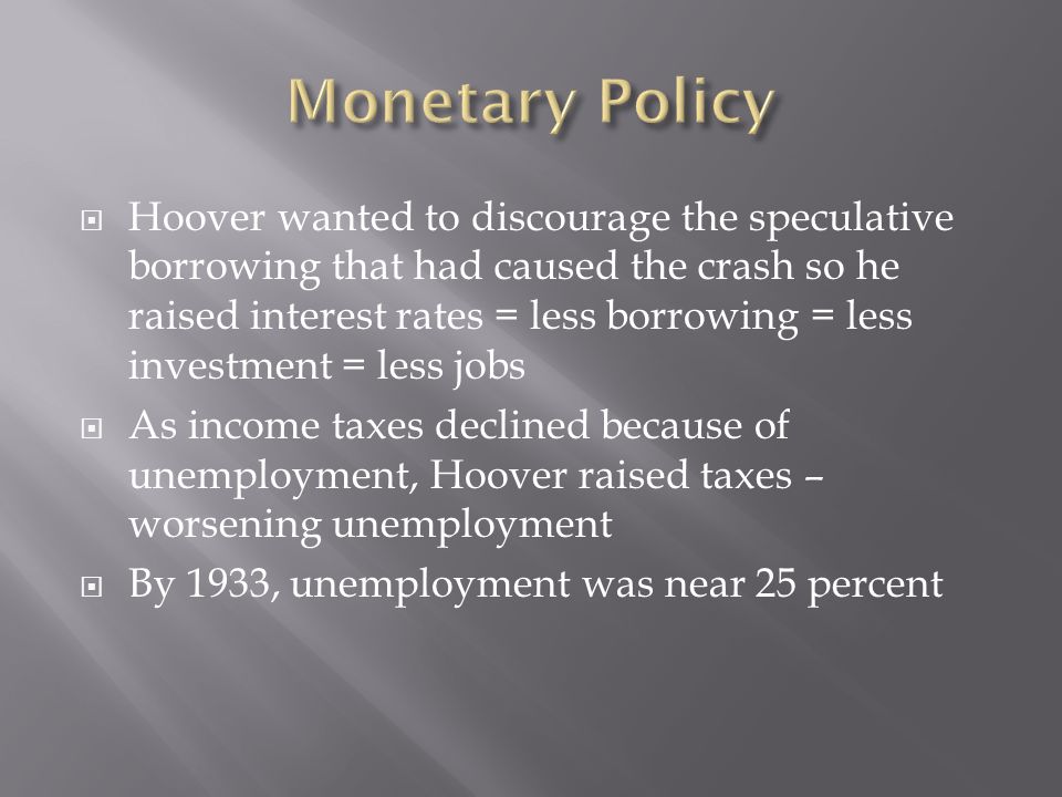 Hoover wanted to discourage the speculative borrowing that had caused the crash so he raised interest rates = less borrowing = less investment = less jobs As income taxes declined because of unemployment, Hoover raised taxes – worsening unemployment By 1933, unemployment was near 25 percent