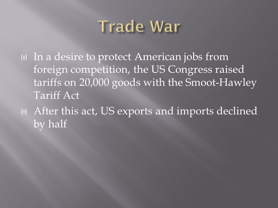 In a desire to protect American jobs from foreign competition, the US Congress raised tariffs on 20,000 goods with the Smoot-Hawley Tariff Act After this act, US exports and imports declined by half