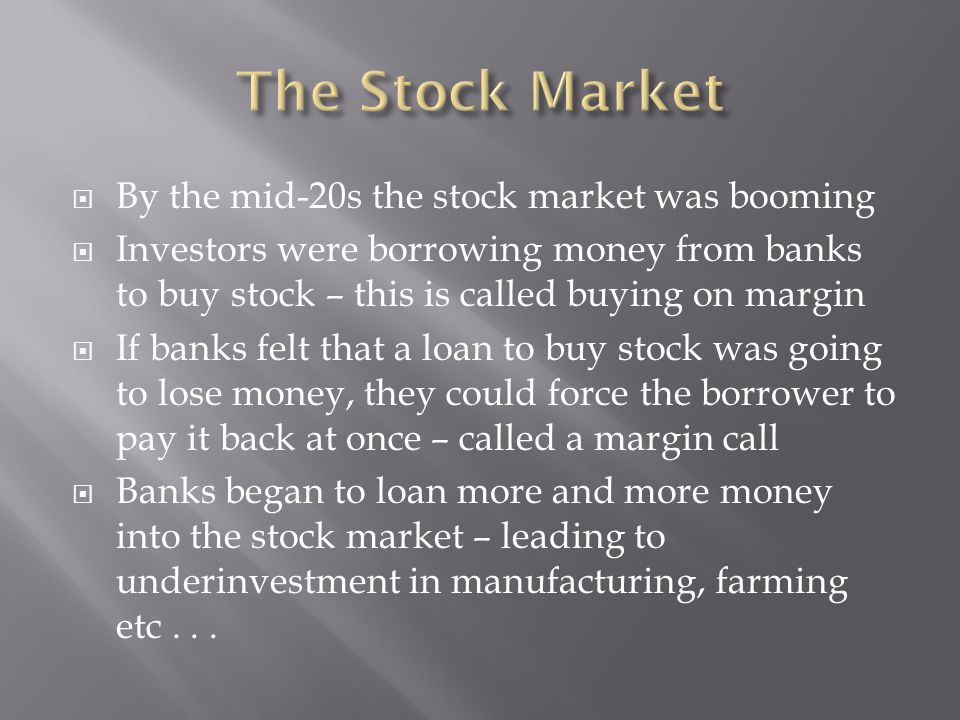 By the mid-20s the stock market was booming Investors were borrowing money from banks to buy stock – this is called buying on margin If banks felt that a loan to buy stock was going to lose money, they could force the borrower to pay it back at once – called a margin call Banks began to loan more and more money into the stock market – leading to underinvestment in manufacturing, farming etc...