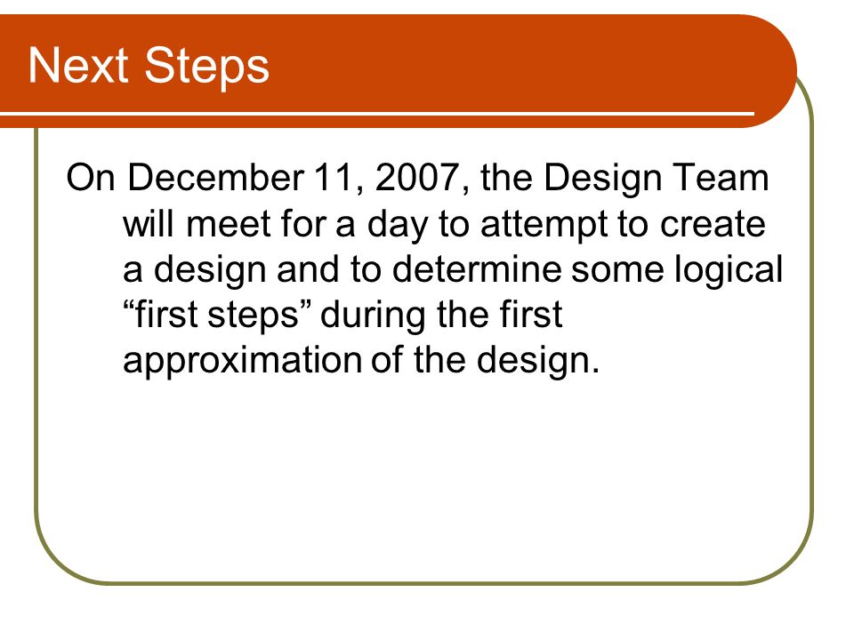 Next Steps On December 11, 2007, the Design Team will meet for a day to attempt to create a design and to determine some logical first steps during the first approximation of the design.