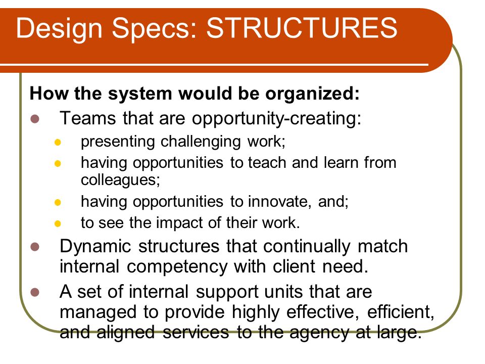 Design Specs: STRUCTURES How the system would be organized: Teams that are opportunity-creating: presenting challenging work; having opportunities to teach and learn from colleagues; having opportunities to innovate, and; to see the impact of their work.