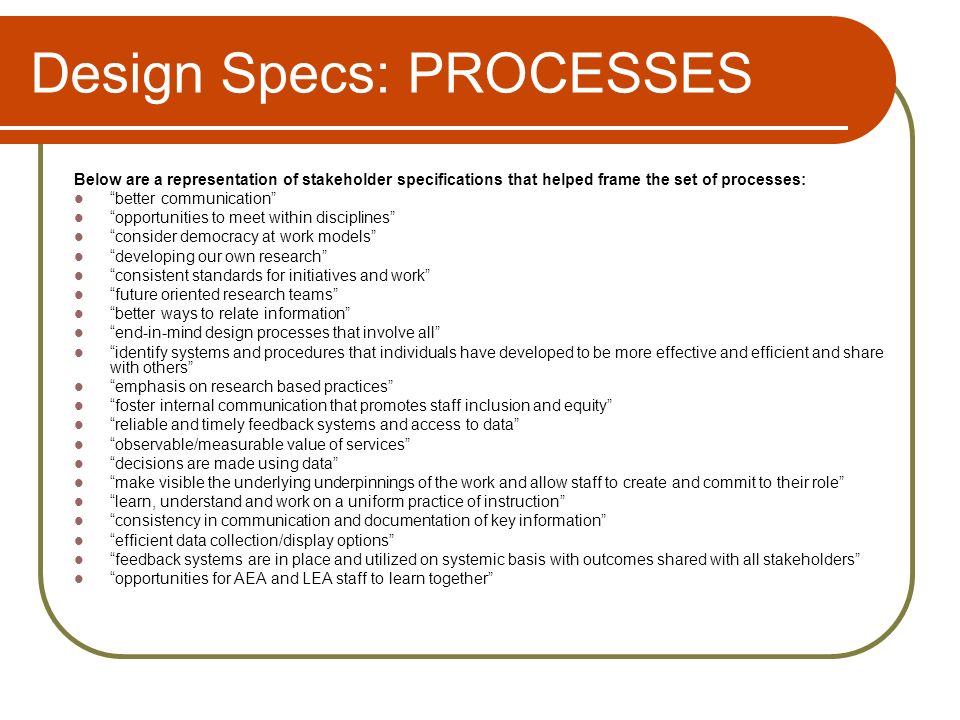 Design Specs: PROCESSES Below are a representation of stakeholder specifications that helped frame the set of processes: better communication opportunities to meet within disciplines consider democracy at work models developing our own research consistent standards for initiatives and work future oriented research teams better ways to relate information end-in-mind design processes that involve all identify systems and procedures that individuals have developed to be more effective and efficient and share with others emphasis on research based practices foster internal communication that promotes staff inclusion and equity reliable and timely feedback systems and access to data observable/measurable value of services decisions are made using data make visible the underlying underpinnings of the work and allow staff to create and commit to their role learn, understand and work on a uniform practice of instruction consistency in communication and documentation of key information efficient data collection/display options feedback systems are in place and utilized on systemic basis with outcomes shared with all stakeholders opportunities for AEA and LEA staff to learn together