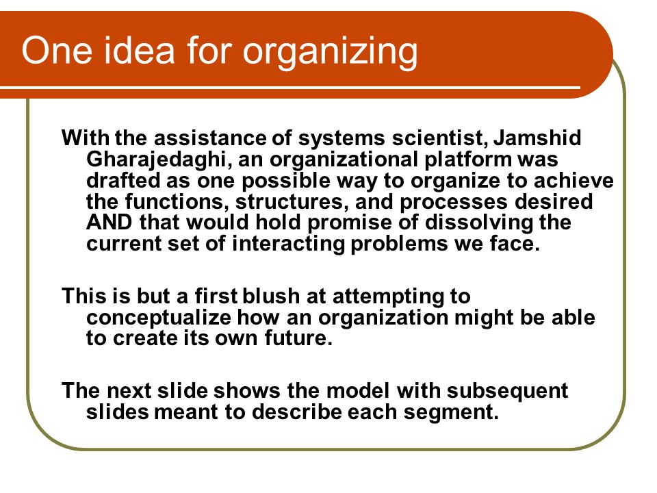 One idea for organizing With the assistance of systems scientist, Jamshid Gharajedaghi, an organizational platform was drafted as one possible way to organize to achieve the functions, structures, and processes desired AND that would hold promise of dissolving the current set of interacting problems we face.