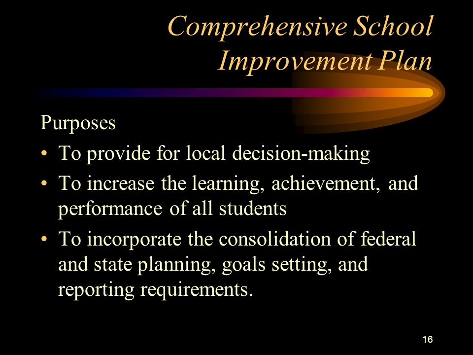 15 Comprehensive School Improvement Plan Purposes To address all aspects of teaching and learning To ensure a continuous improvement process To create integrated organizations with shared visions and shared goals To improve educational outcomes for all students