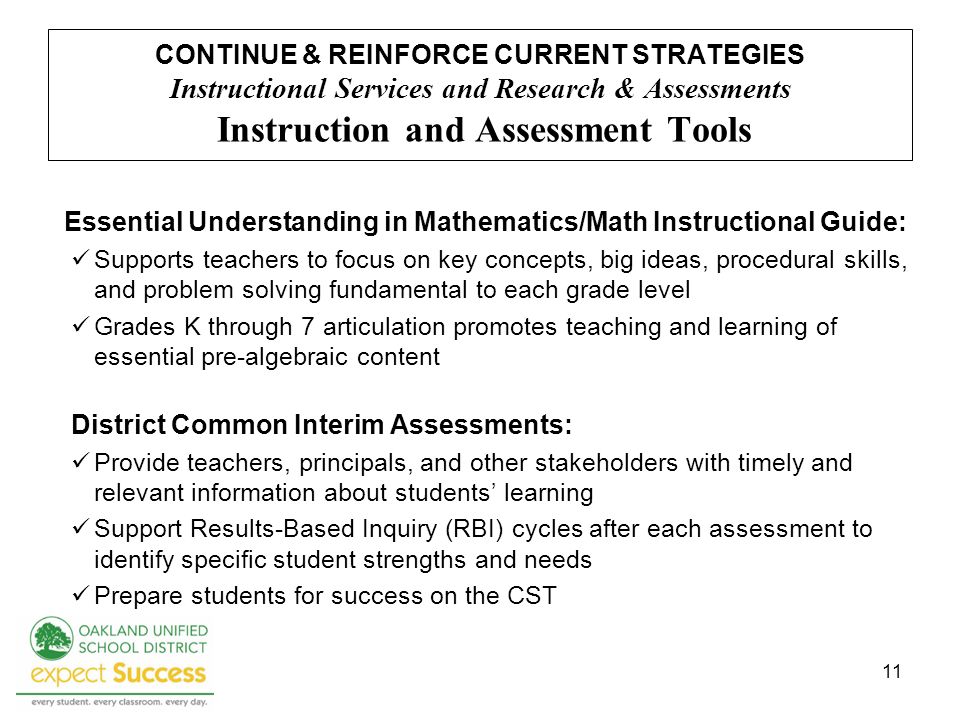 11 CONTINUE & REINFORCE CURRENT STRATEGIES Instructional Services and Research & Assessments Instruction and Assessment Tools Essential Understanding in Mathematics/Math Instructional Guide: Supports teachers to focus on key concepts, big ideas, procedural skills, and problem solving fundamental to each grade level Grades K through 7 articulation promotes teaching and learning of essential pre-algebraic content District Common Interim Assessments: Provide teachers, principals, and other stakeholders with timely and relevant information about students learning Support Results-Based Inquiry (RBI) cycles after each assessment to identify specific student strengths and needs Prepare students for success on the CST