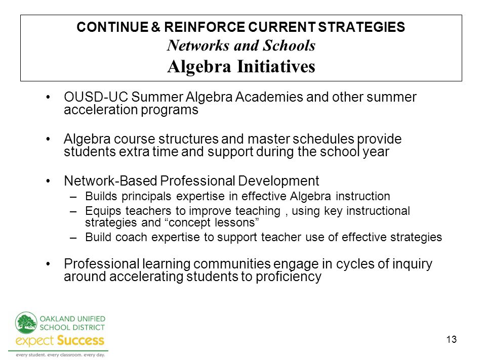 13 CONTINUE & REINFORCE CURRENT STRATEGIES Networks and Schools Algebra Initiatives OUSD-UC Summer Algebra Academies and other summer acceleration programs Algebra course structures and master schedules provide students extra time and support during the school year Network-Based Professional Development –Builds principals expertise in effective Algebra instruction –Equips teachers to improve teaching, using key instructional strategies and concept lessons –Build coach expertise to support teacher use of effective strategies Professional learning communities engage in cycles of inquiry around accelerating students to proficiency