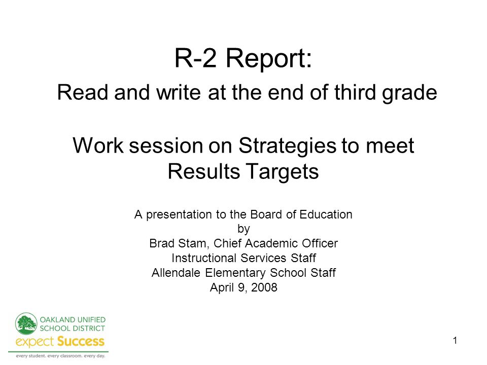 1 R-2 Report: Read and write at the end of third grade Work session on Strategies to meet Results Targets A presentation to the Board of Education by Brad Stam, Chief Academic Officer Instructional Services Staff Allendale Elementary School Staff April 9, 2008