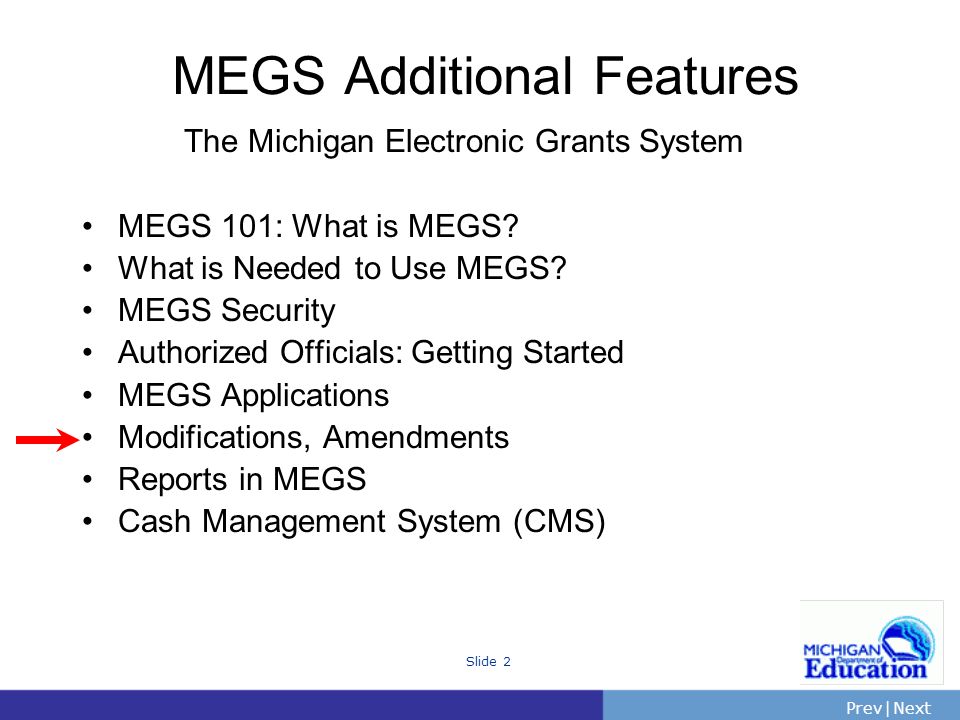 PrevNext | Slide 2 The Michigan Electronic Grants System MEGS 101: What is MEGS.