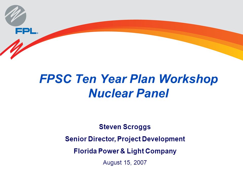 FPSC Ten Year Plan Workshop Nuclear Panel Steven Scroggs Senior Director, Project Development Florida Power & Light Company August 15, 2007