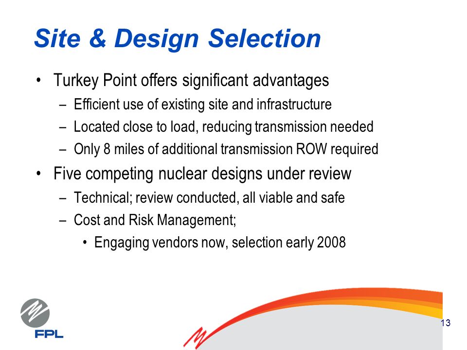 13 Site & Design Selection Turkey Point offers significant advantages –Efficient use of existing site and infrastructure –Located close to load, reducing transmission needed –Only 8 miles of additional transmission ROW required Five competing nuclear designs under review –Technical; review conducted, all viable and safe –Cost and Risk Management; Engaging vendors now, selection early 2008