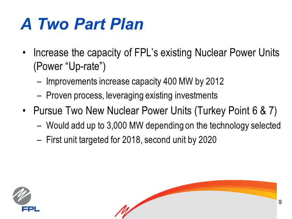 9 A Two Part Plan Increase the capacity of FPLs existing Nuclear Power Units (Power Up-rate) –Improvements increase capacity 400 MW by 2012 –Proven process, leveraging existing investments Pursue Two New Nuclear Power Units (Turkey Point 6 & 7) –Would add up to 3,000 MW depending on the technology selected –First unit targeted for 2018, second unit by 2020
