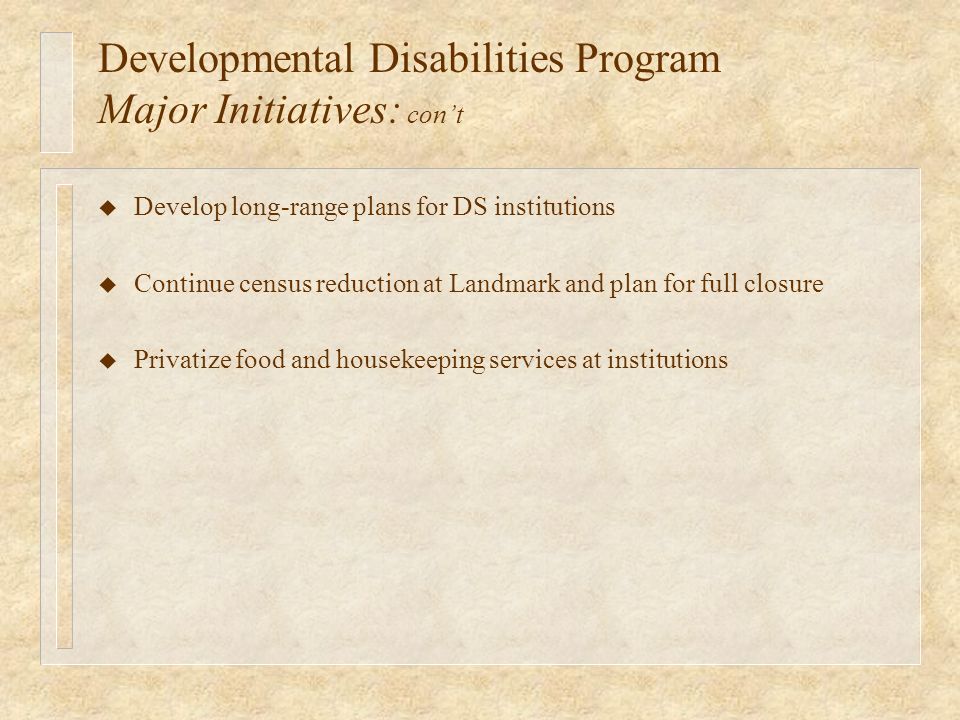 Developmental Disabilities Program Major Initiatives: cont u Develop long-range plans for DS institutions u Continue census reduction at Landmark and plan for full closure u Privatize food and housekeeping services at institutions
